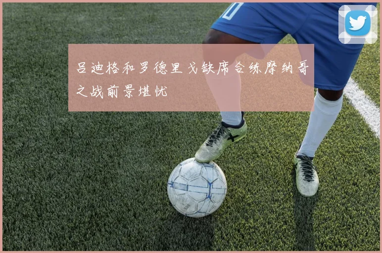 吕迪格和罗德里戈缺席合练摩纳哥之战前景堪忧