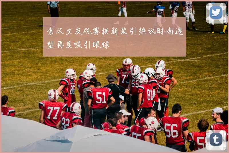 索汉女友观赛换新装引热议时尚造型再度吸引眼球