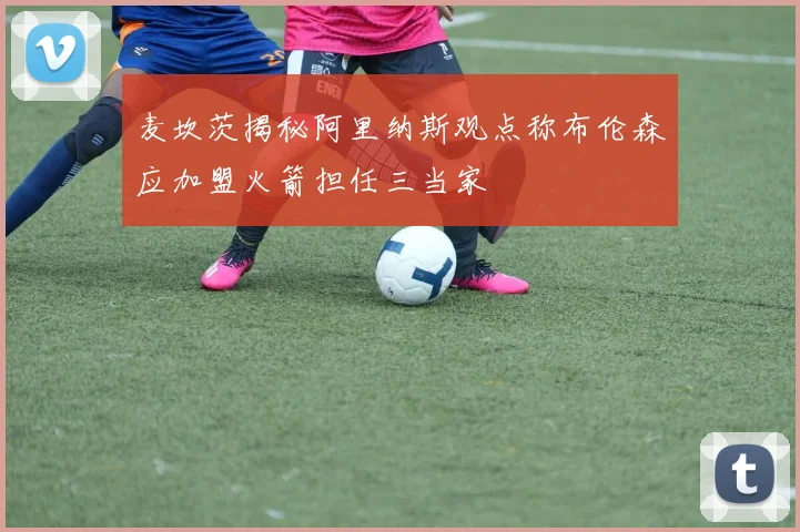 麦坎茨揭秘阿里纳斯观点称布伦森应加盟火箭担任三当家