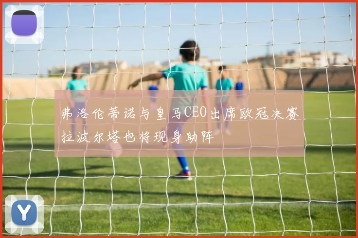 弗洛伦蒂诺与皇马CEO出席欧冠决赛拉波尔塔也将现身助阵