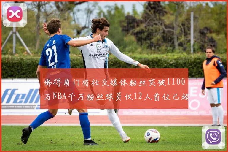 佛得角门将社交媒体粉丝突破1100万NBA千万粉丝球员仅12人首位已超亿