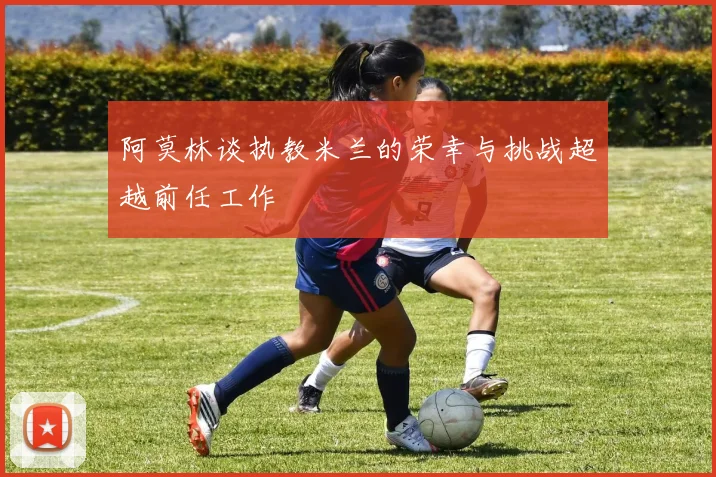 阿莫林谈执教米兰的荣幸与挑战超越前任工作