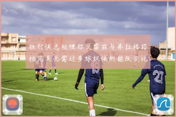 独行侠总经理称莫雷兹与弗拉格搭档完美无需过多球权依然能改变比赛局势