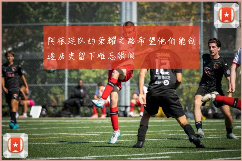 阿根廷队的荣耀之路希望他们能创造历史留下难忘瞬间