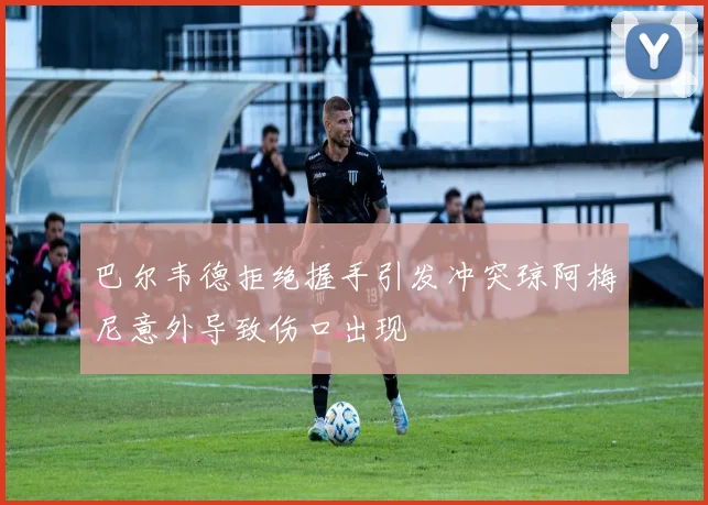 巴尔韦德拒绝握手引发冲突琼阿梅尼意外导致伤口出现