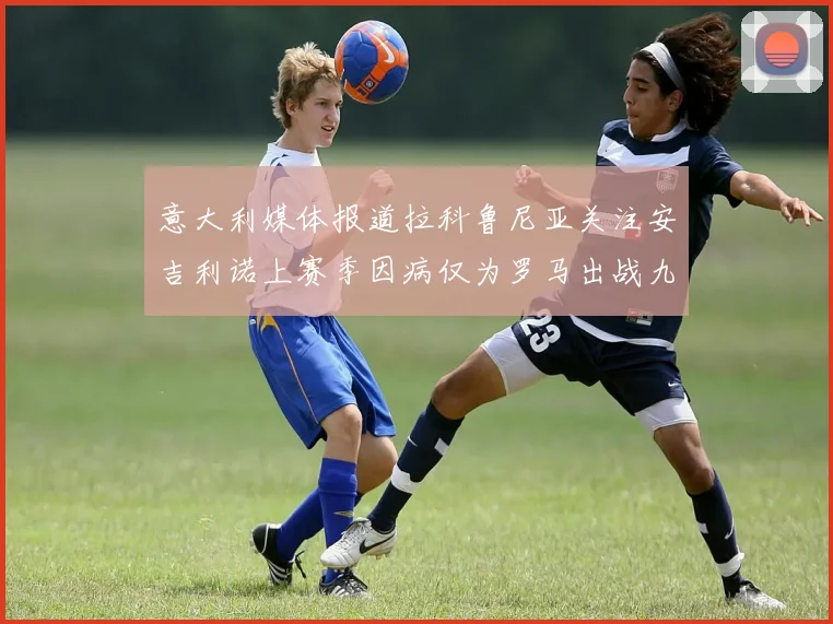 意大利媒体报道拉科鲁尼亚关注安吉利诺上赛季因病仅为罗马出战九场