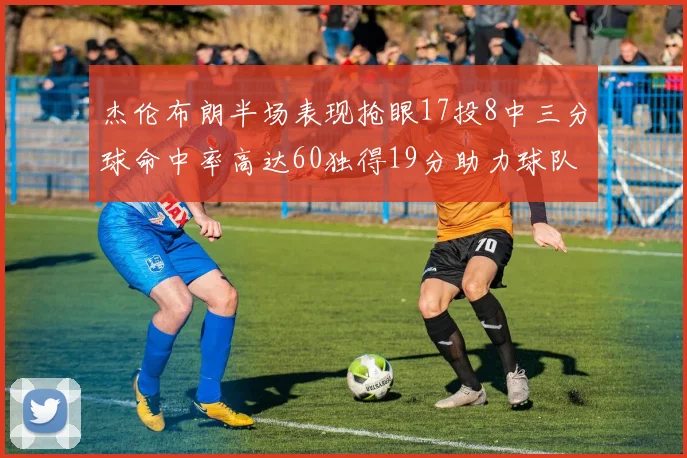 杰伦布朗半场表现抢眼17投8中三分球命中率高达60独得19分助力球队