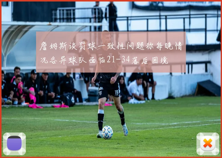 詹姆斯谈罚球一致性问题称每晚情况各异球队面临21-34落后困境