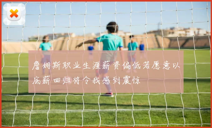詹姆斯职业生涯薪资偏低若愿意以底薪回归将令我感到震惊