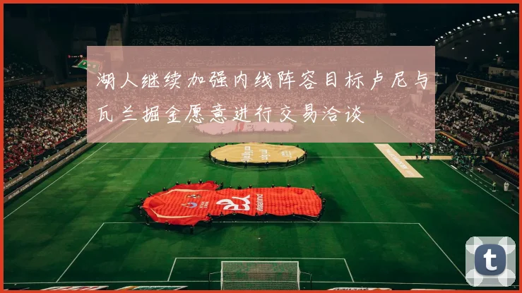 湖人继续加强内线阵容目标卢尼与瓦兰掘金愿意进行交易洽谈