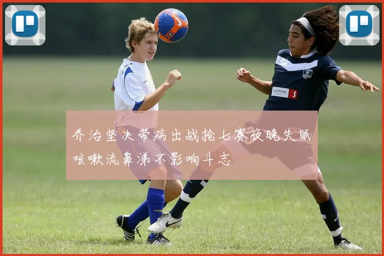 乔治坚决带病出战抢七赛夜晚失眠咳嗽流鼻涕不影响斗志