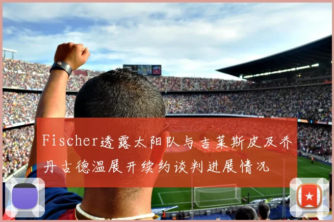 Fischer透露太阳队与吉莱斯皮及乔丹古德温展开续约谈判进展情况