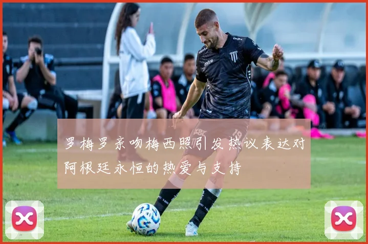 罗梅罗亲吻梅西照引发热议表达对阿根廷永恒的热爱与支持