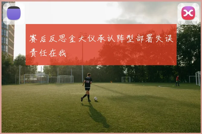 赛后反思金大仪承认阵型部署失误责任在我