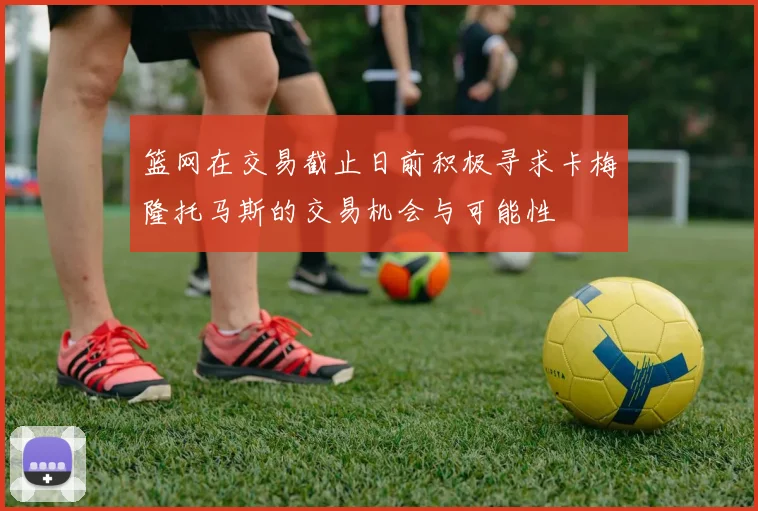 篮网在交易截止日前积极寻求卡梅隆托马斯的交易机会与可能性