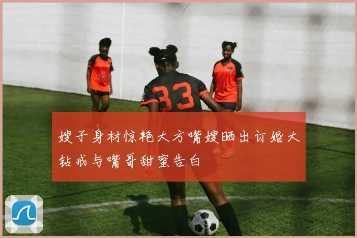 嫂子身材惊艳大方嘴嫂晒出订婚大钻戒与嘴哥甜蜜告白