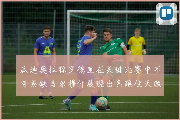 瓜迪奥拉称罗德里在关键比赛中不可或缺马尔穆什展现出色跑位天赋
