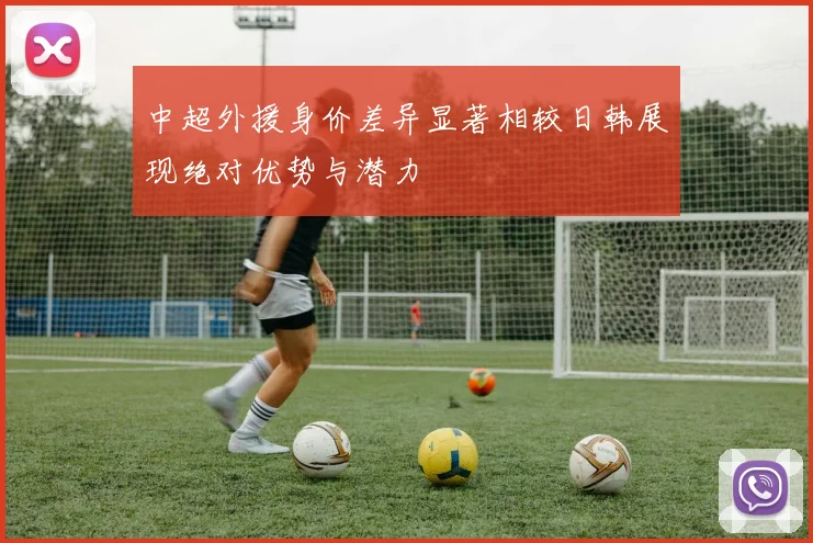 中超外援身价差异显著相较日韩展现绝对优势与潜力