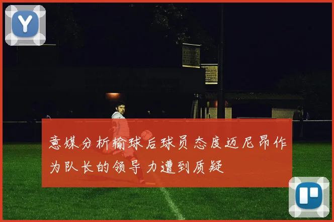 意媒分析输球后球员态度迈尼昂作为队长的领导力遭到质疑