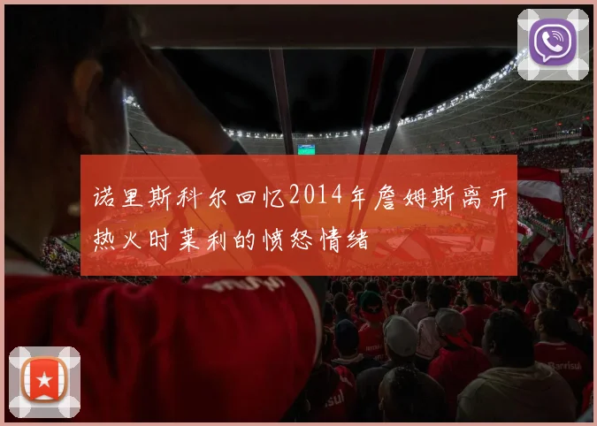 诺里斯科尔回忆2014年詹姆斯离开热火时莱利的愤怒情绪