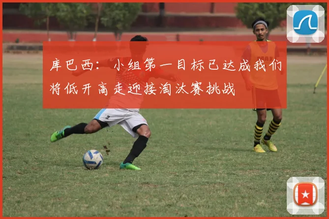 库巴西：小组第一目标已达成我们将低开高走迎接淘汰赛挑战