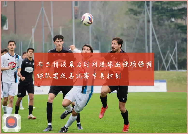 布兰特谈最后时刻进球成强项强调球队需改善比赛节奏控制