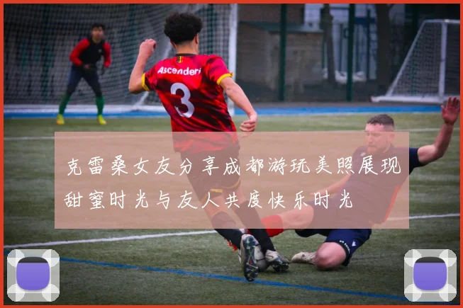 克雷桑女友分享成都游玩美照展现甜蜜时光与友人共度快乐时光
