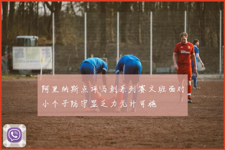 阿里纳斯点评马刺系列赛文班面对小个子防守显乏力无计可施
